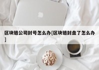 区块链公司封号怎么办[区块链封盘了怎么办]