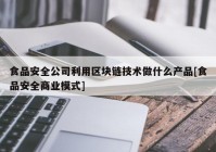 食品安全公司利用区块链技术做什么产品[食品安全商业模式]